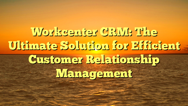 Workcenter CRM: The Ultimate Solution for Efficient Customer Relationship Management