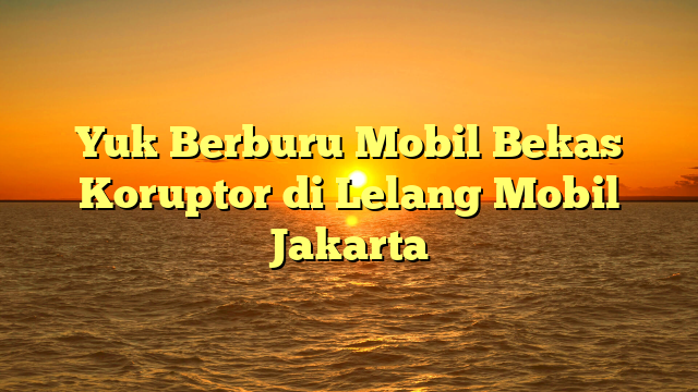 Yuk Berburu Mobil Bekas Koruptor di Lelang Mobil Jakarta