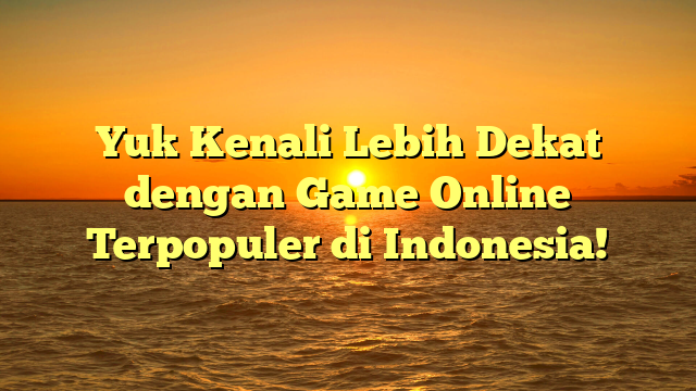 Yuk Kenali Lebih Dekat dengan Game Online Terpopuler di Indonesia!