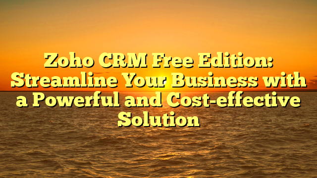 Zoho CRM Free Edition: Streamline Your Business with a Powerful and Cost-effective Solution